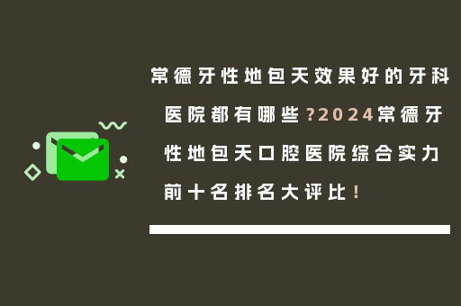 常德牙性地包天效果好的牙科医院都有哪些？2024常德牙性地包天口腔医院综合实力前十名排名大评比！