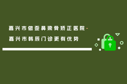 嘉兴市做歪鼻梁骨矫正医院-嘉兴市韩辰门诊更有优势