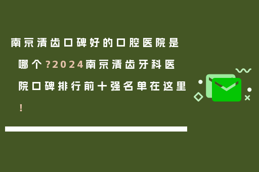 南京清齿口碑好的口腔医院是哪个？2024南京清齿牙科医院口碑排行前十强名单在这里！