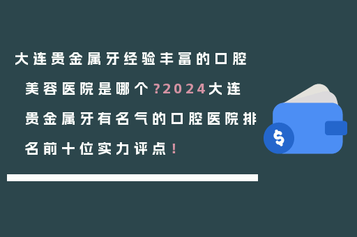 大连贵金属牙经验丰富的口腔美容医院是哪个？2024大连贵金属牙有名气的口腔医院排名前十位实力评点！