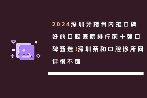 2024深圳牙槽骨内推口碑好的口腔医院排行前十强口碑甄选！深圳亲和口腔诊所网评很不错