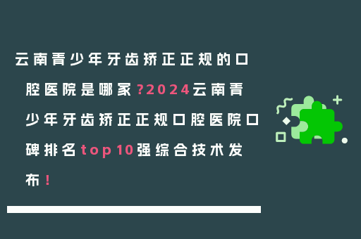 云南青少年牙齿矫正正规的口腔医院是哪家？2024云南青少年牙齿矫正正规口腔医院口碑排名top10强综合技术发布！