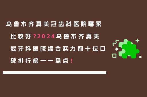 乌鲁木齐真美冠齿科医院哪家比较好？2024乌鲁木齐真美冠牙科医院综合实力前十位口碑排行榜一一盘点！