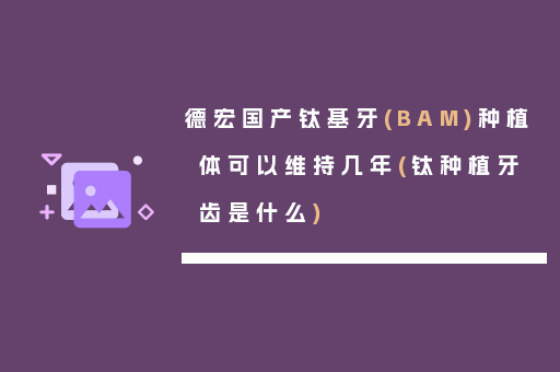 德宏国产钛基牙(BAM)种植体可以维持几年(钛种植牙齿是什么)