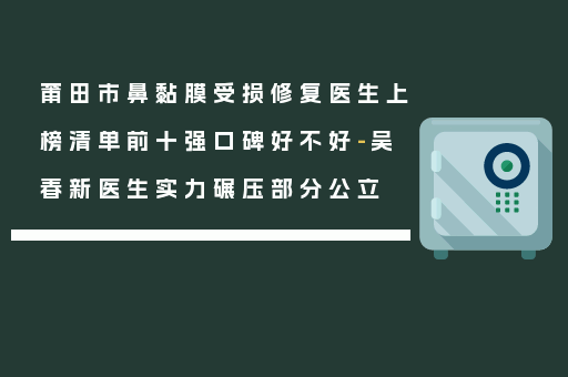 莆田市鼻黏膜受损修复医生上榜清单前十强口碑好不好-吴春新医生实力碾压部分公立