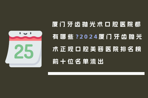 厦门牙齿抛光术口腔医院都有哪些？2024厦门牙齿抛光术正规口腔美容医院排名榜前十位名单流出