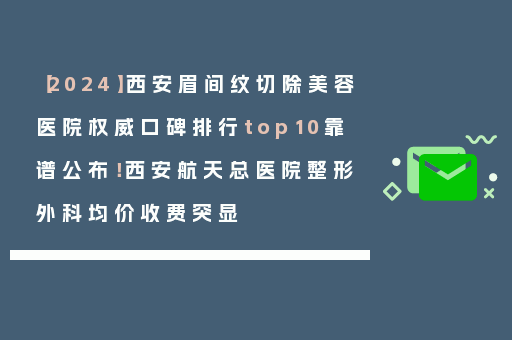 【2024】西安眉间纹切除美容医院权威口碑排行top10靠谱公布！西安航天总医院整形外科均价收费突显