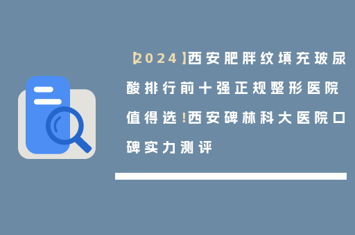 【2024】西安肥胖纹填充玻尿酸排行前十强正规整形医院值得选！西安碑林科大医院口碑实力测评