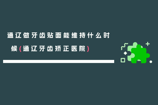 通辽做牙齿贴面能维持什么时候(通辽牙齿矫正医院)