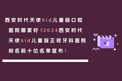 西安时代天使kid儿童版口腔医院哪家好？2024西安时代天使kid儿童版正规牙科医院排名前十位名单宣布！