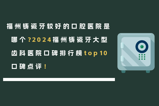 福州铸瓷牙较好的口腔医院是哪个？2024福州铸瓷牙大型齿科医院口碑排行榜top10口碑点评！