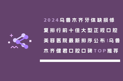 2024乌鲁木齐牙体缺损修复排行前十佳大型正规口腔美容医院最新排序公布！乌鲁木齐健君口腔口碑TOP推荐