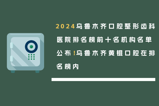 2024乌鲁木齐口腔整形齿科医院排名榜前十名机构名单公布！乌鲁木齐黄锟口腔在排名榜内