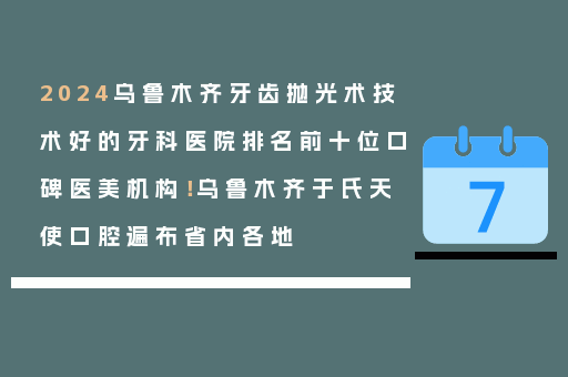 2024乌鲁木齐牙齿抛光术技术好的牙科医院排名前十位口碑医美机构！乌鲁木齐于氏天使口腔遍布省内各地