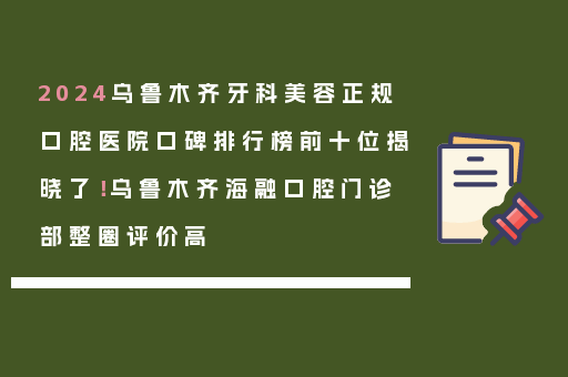 2024乌鲁木齐牙科美容正规口腔医院口碑排行榜前十位揭晓了！乌鲁木齐海融口腔门诊部整圈评价高