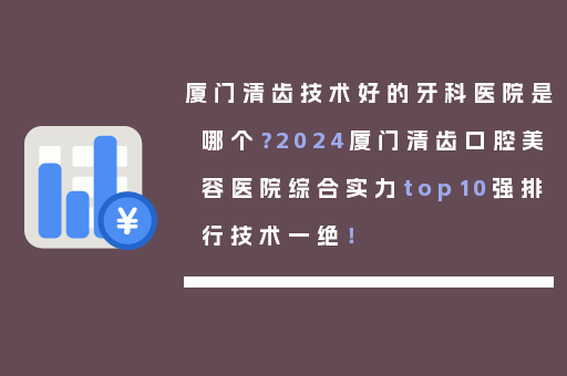 厦门清齿技术好的牙科医院是哪个？2024厦门清齿口腔美容医院综合实力top10强排行技术一绝！
