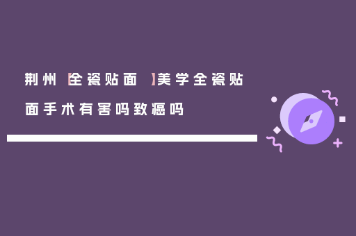 荆州【全瓷贴面 】美学全瓷贴面手术有害吗致癌吗