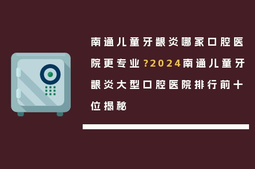 南通儿童牙龈炎哪家口腔医院更专业？2024南通儿童牙龈炎大型口腔医院排行前十位揭秘