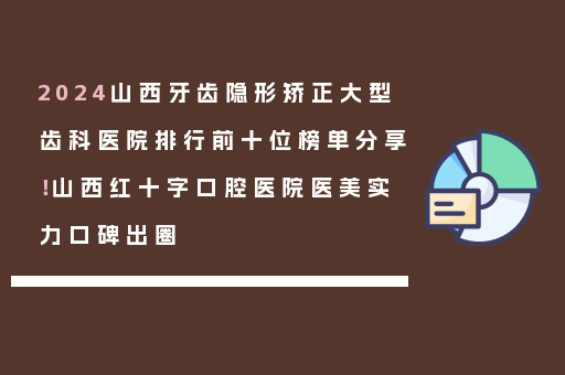 2024山西牙齿隐形矫正大型齿科医院排行前十位榜单分享！山西红十字口腔医院医美实力口碑出圈