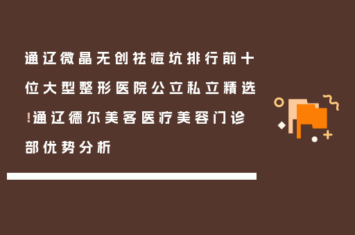 通辽微晶无创祛痘坑排行前十位大型整形医院公立私立精选！通辽德尔美客医疗美容门诊部优势分析