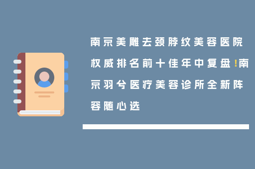 南京美雕去颈脖纹美容医院权威排名前十佳年中复盘！南京羽兮医疗美容诊所全新阵容随心选