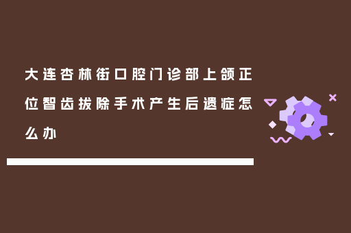 大连杏林街口腔门诊部上颌正位智齿拔除手术产生后遗症怎么办