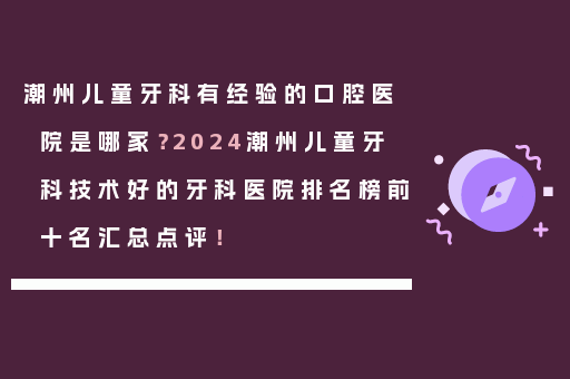 潮州儿童牙科有经验的口腔医院是哪家？2024潮州儿童牙科技术好的牙科医院排名榜前十名汇总点评！