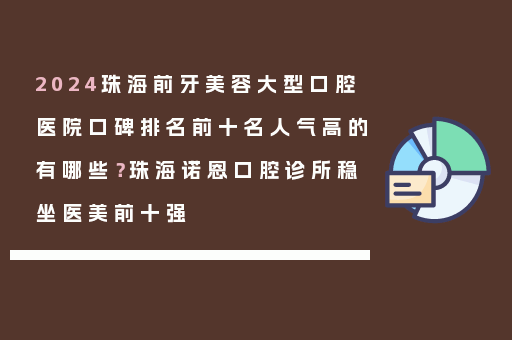 2024珠海前牙美容大型口腔医院口碑排名前十名人气高的有哪些？珠海诺恩口腔诊所稳坐医美前十强