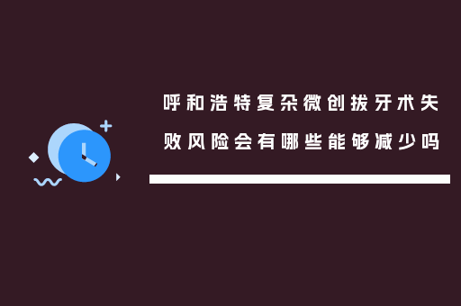 呼和浩特复杂微创拔牙术失败风险会有哪些能够减少吗