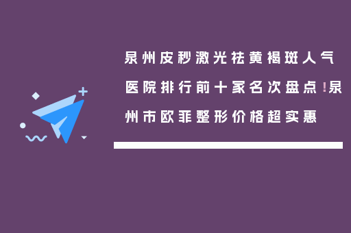 泉州皮秒激光祛黄褐斑人气医院排行前十家名次盘点！泉州市欧菲整形价格超实惠