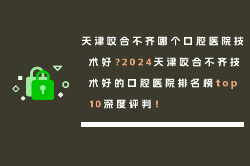 天津咬合不齐哪个口腔医院技术好？2024天津咬合不齐技术好的口腔医院排名榜top10深度评判！