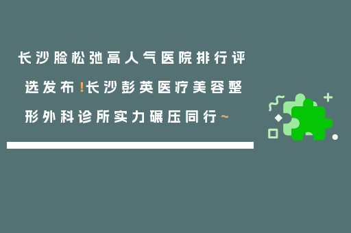 长沙脸松弛高人气医院排行评选发布！长沙彭英医疗美容整形外科诊所实力碾压同行~
