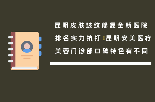 昆明皮肤皱纹修复全新医院排名实力抗打！昆明安美医疗美容门诊部口碑特色有不同