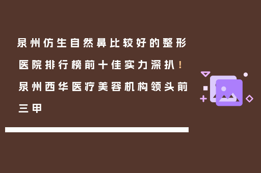 泉州仿生自然鼻比较好的整形医院排行榜前十佳实力深扒！泉州西华医疗美容机构领头前三甲