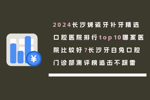2024长沙烤瓷牙补牙精选口腔医院排行top10哪家医院比较好？长沙牙白兔口腔门诊部测评榜追击不踩雷