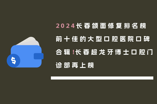 2024长春颌面修复排名榜前十佳的大型口腔医院口碑合辑！长春超龙牙博士口腔门诊部再上榜