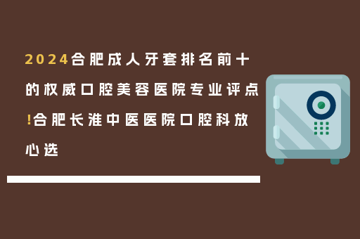 2024合肥成人牙套排名前十的权威口腔美容医院专业评点！合肥长淮中医医院口腔科放心选