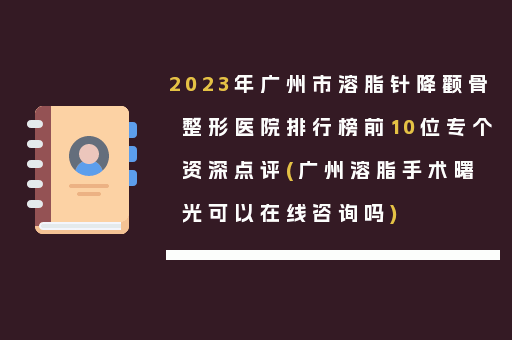 2023年广州市溶脂针降颧骨整形医院排行榜前10位专个资深点评(广州溶脂手术曙光可以在线咨询吗)