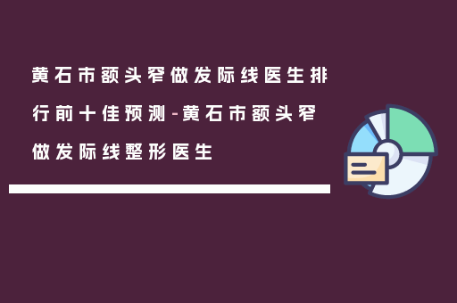 黄石市额头窄做发际线医生排行前十佳预测-黄石市额头窄做发际线整形医生
