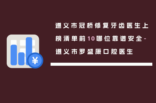遵义市冠桥修复牙齿医生上榜清单前10哪位靠谱安全-遵义市罗盛康口腔医生
