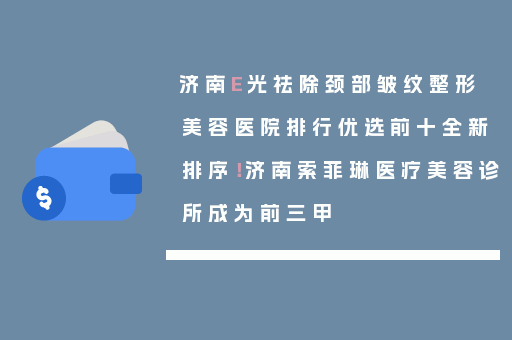 济南E光祛除颈部皱纹整形美容医院排行优选前十全新排序！济南索菲琳医疗美容诊所成为前三甲