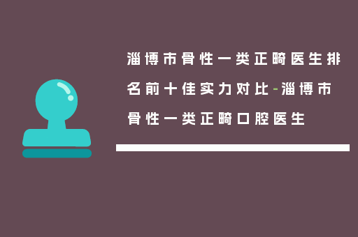 淄博市骨性一类正畸医生排名前十佳实力对比-淄博市骨性一类正畸口腔医生