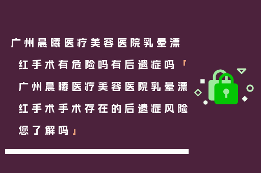广州晨曦医疗美容医院乳晕漂红手术有危险吗有后遗症吗「广州晨曦医疗美容医院乳晕漂红手术手术存在的后遗症风险您了解吗」