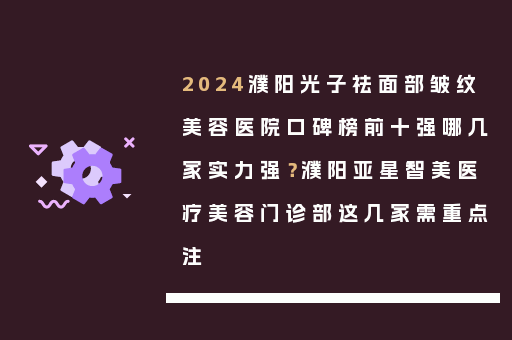 2024濮阳光子祛面部皱纹美容医院口碑榜前十强哪几家实力强？濮阳亚星智美医疗美容门诊部这几家需重点注