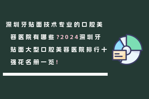深圳牙贴面技术专业的口腔美容医院有哪些？2024深圳牙贴面大型口腔美容医院排行十强花名册一览!