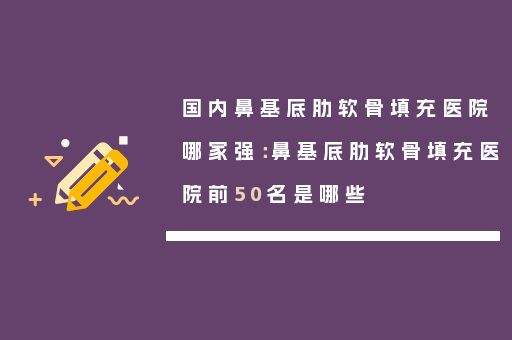 国内鼻基底肋软骨填充医院哪家强：鼻基底肋软骨填充医院前50名是哪些