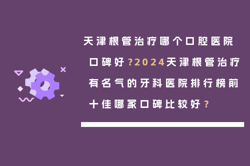 天津根管治疗哪个口腔医院口碑好？2024天津根管治疗有名气的牙科医院排行榜前十佳哪家口碑比较好？