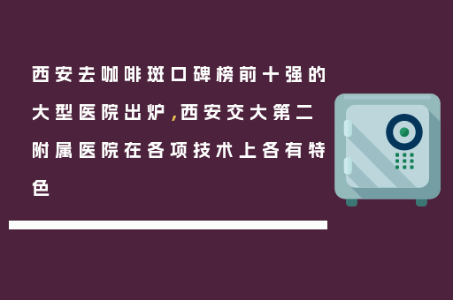 西安去咖啡斑口碑榜前十强的大型医院出炉，西安交大第二附属医院在各项技术上各有特色