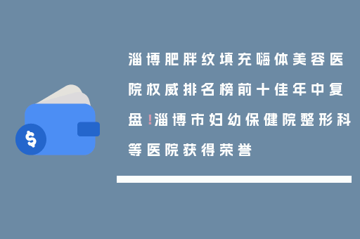 淄博肥胖纹填充嗨体美容医院权威排名榜前十佳年中复盘！淄博市妇幼保健院整形科等医院获得荣誉