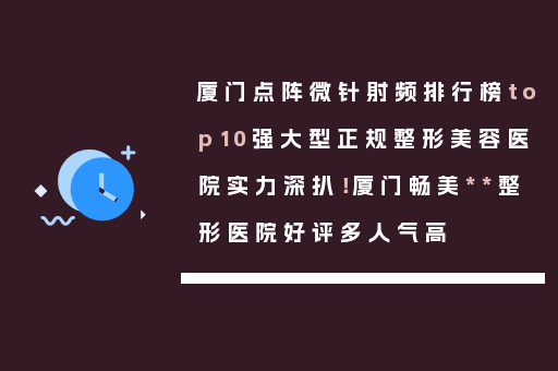 厦门点阵微针射频排行榜top10强大型正规整形美容医院实力深扒！厦门畅美**整形医院好评多人气高